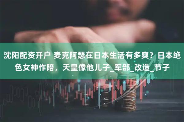 沈阳配资开户 麦克阿瑟在日本生活有多爽？日本绝色女神作陪，天皇像他儿子_军部_改造_节子