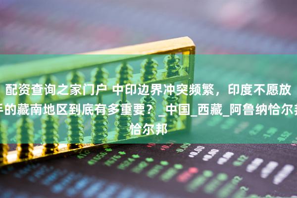 配资查询之家门户 中印边界冲突频繁，印度不愿放手的藏南地区到底有多重要？_中国_西藏_阿鲁纳恰尔邦