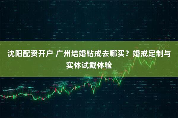 沈阳配资开户 广州结婚钻戒去哪买？婚戒定制与实体试戴体验