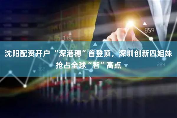 沈阳配资开户 “深港穗”首登顶，深圳创新四姐妹抢占全球“智”高点