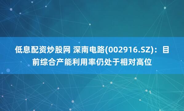 低息配资炒股网 深南电路(002916.SZ)：目前综合产能利用率仍处于相对高位