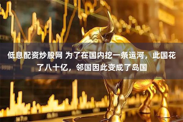 低息配资炒股网 为了在国内挖一条运河，此国花了八十亿，邻国因此变成了岛国