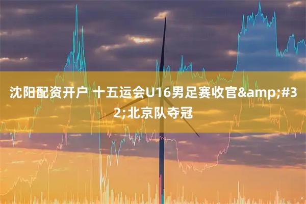 沈阳配资开户 十五运会U16男足赛收官&#32;北京队夺冠