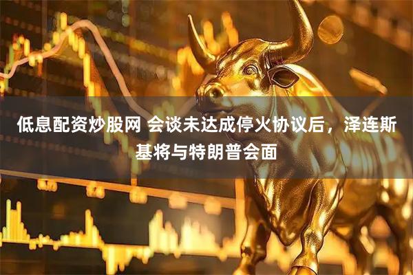 低息配资炒股网 会谈未达成停火协议后，泽连斯基将与特朗普会面