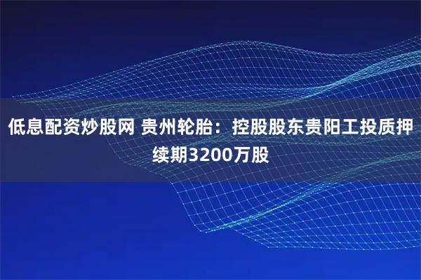 低息配资炒股网 贵州轮胎：控股股东贵阳工投质押续期3200万股