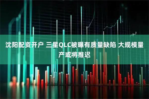 沈阳配资开户 三星QLC被曝有质量缺陷 大规模量产或将推迟