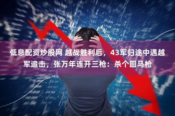低息配资炒股网 越战胜利后，43军归途中遇越军追击，张万年连开三枪：杀个回马枪