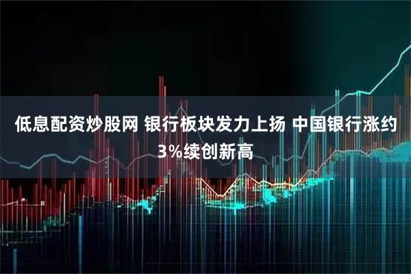 低息配资炒股网 银行板块发力上扬 中国银行涨约3%续创新高
