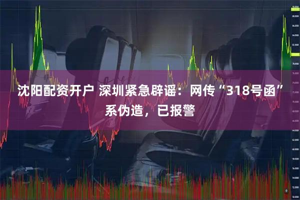 沈阳配资开户 深圳紧急辟谣：网传“318号函”系伪造，已报警