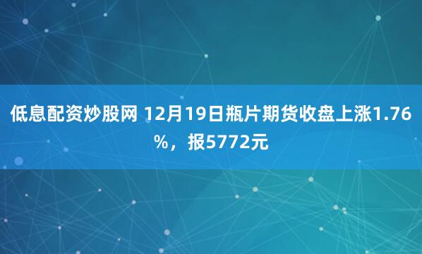 低息配资炒股网 12月19日瓶片期货收盘上涨1.76%，报5772元