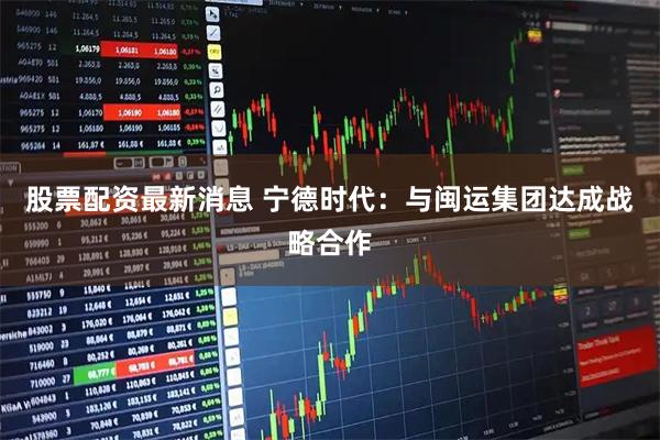 股票配资最新消息 宁德时代：与闽运集团达成战略合作