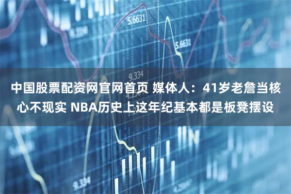 中国股票配资网官网首页 媒体人：41岁老詹当核心不现实 NBA历史上这年纪基本都是板凳摆设
