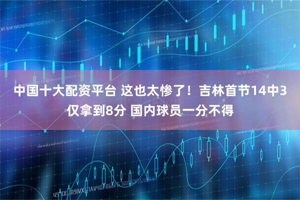中国十大配资平台 这也太惨了！吉林首节14中3仅拿到8分 国内球员一分不得