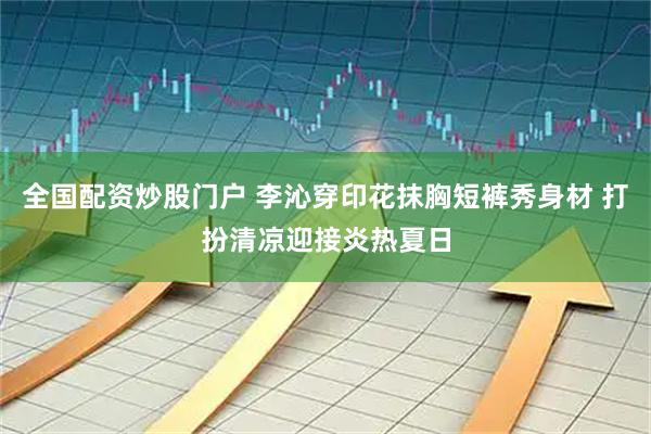 全国配资炒股门户 李沁穿印花抹胸短裤秀身材 打扮清凉迎接炎热夏日