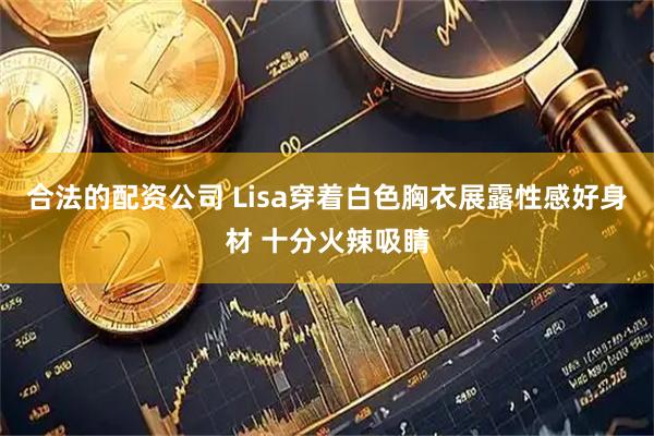 合法的配资公司 Lisa穿着白色胸衣展露性感好身材 十分火辣吸睛