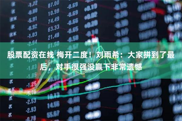 股票配资在线 梅开二度！刘雨希：大家拼到了最后，对手很强没赢下非常遗憾