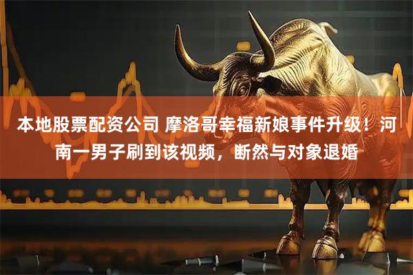 本地股票配资公司 摩洛哥幸福新娘事件升级！河南一男子刷到该视频，断然与对象退婚
