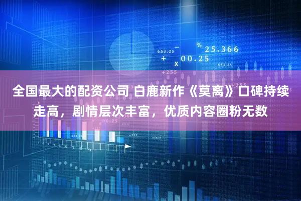 全国最大的配资公司 白鹿新作《莫离》口碑持续走高，剧情层次丰富，优质内容圈粉无数